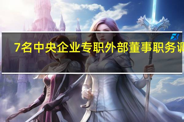 7名中央企业专职外部董事职务调整