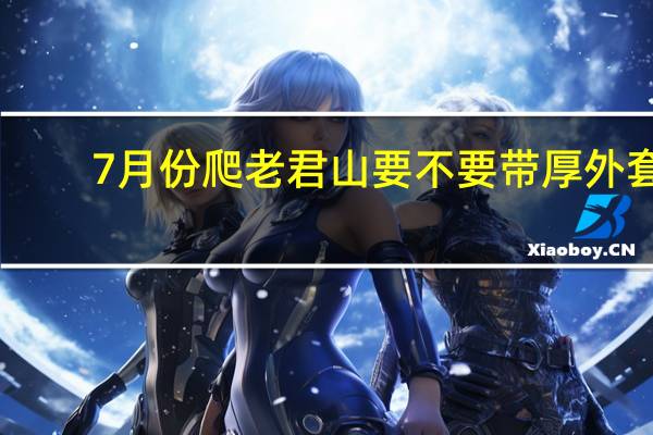 7月份爬老君山要不要带厚外套