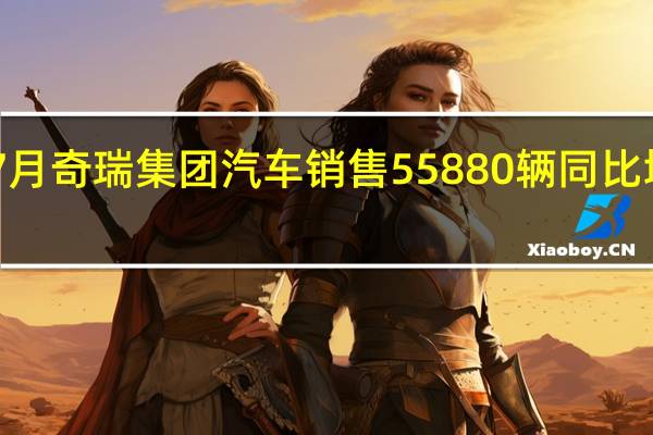 7月奇瑞集团汽车销售55880辆 同比增长26.5%