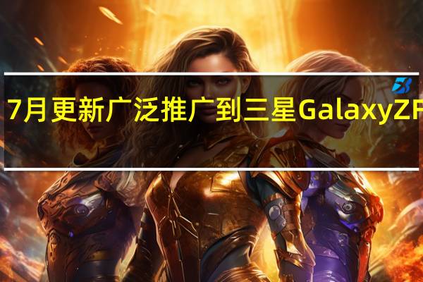 7月更新广泛推广到三星GalaxyZFold3