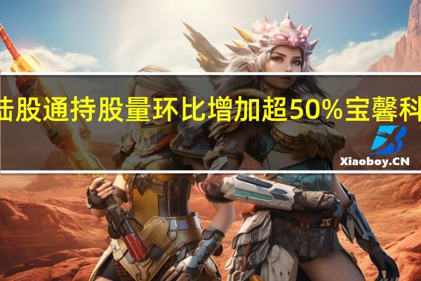 75股陆股通持股量环比增加超50%宝馨科技增幅最大