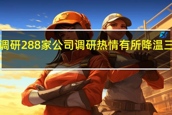 8月以来基金调研288家公司调研热情有所降温三大行业关注度居前