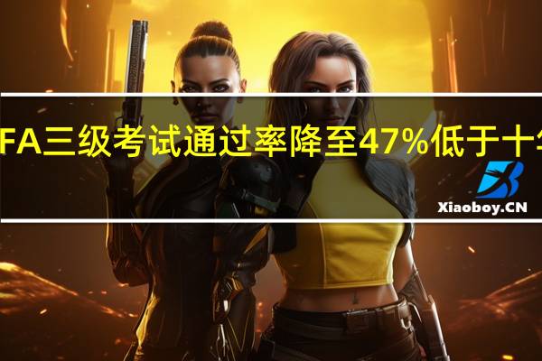 8月CFA三级考试通过率降至47% 低于十年平均水平