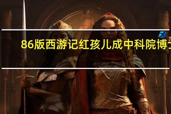 86版西游记红孩儿成中科院博士（86版西游记全集）
