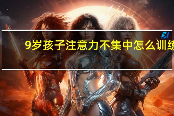 9岁孩子注意力不集中怎么训练（9岁孩子注意力不集中的训练方法）