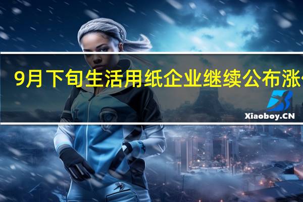 9月下旬生活用纸企业继续公布涨价函
