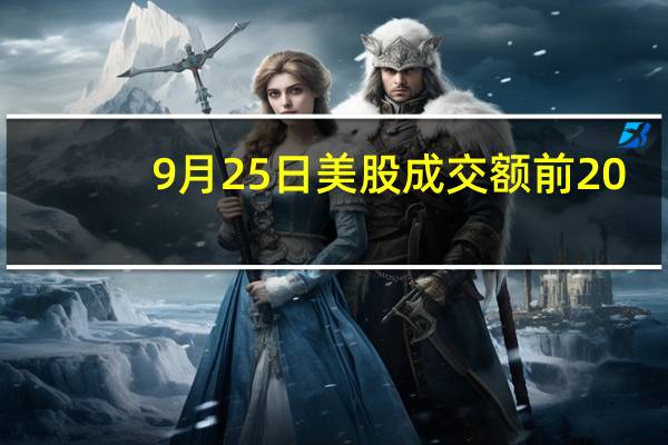 9月25日美股成交额前20：摩根大通料布油将达150美元/桶超级周期令油企前景乐观