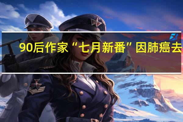 90后作家“七月新番”因肺癌去世：他曾说希望自己的文字比生命更长久