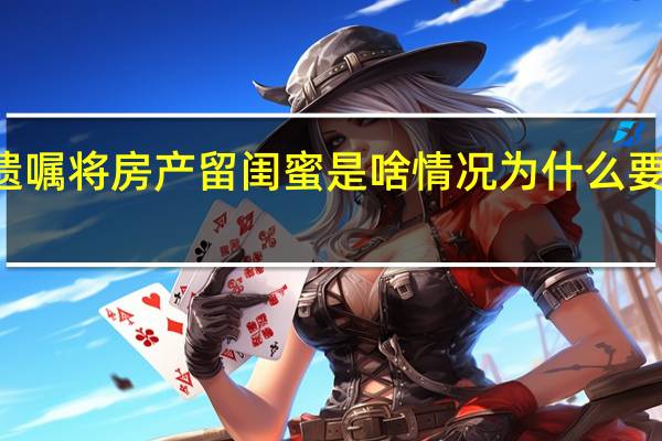 90后女生立遗嘱将房产留闺蜜是啥情况为什么要留上海房产给闺蜜