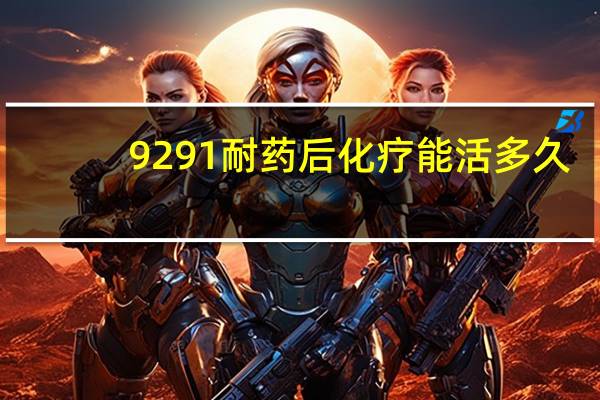 9291耐药后化疗能活多久(9291耐药后能活多久)