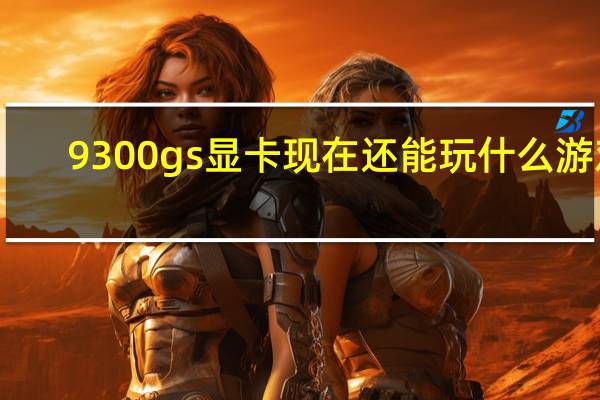 9300gs显卡现在还能玩什么游戏(9300gs显卡驱动)