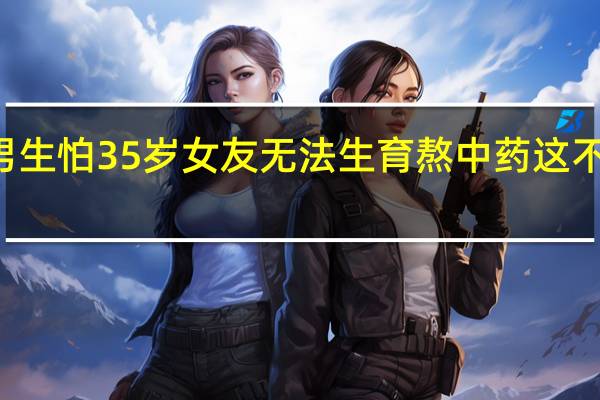 94年男生怕35岁女友无法生育熬中药 这不是择偶条件