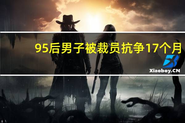 95后男子被裁员抗争17个月：最终获赔16万9