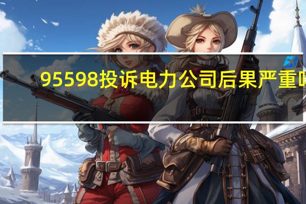 95598投诉电力公司后果严重吗