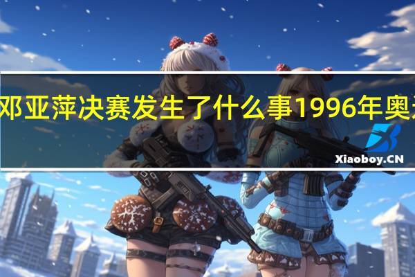 96奥运会邓亚萍决赛发生了什么事 1996年奥运会女排半决赛