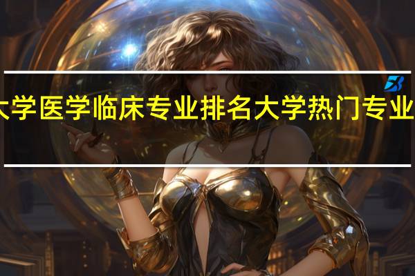 985大学医学临床专业排名 大学热门专业排名前十名