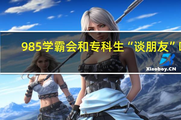 985学霸会和专科生“谈朋友”吗
