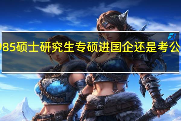 985硕士研究生专硕进国企还是考公务员好