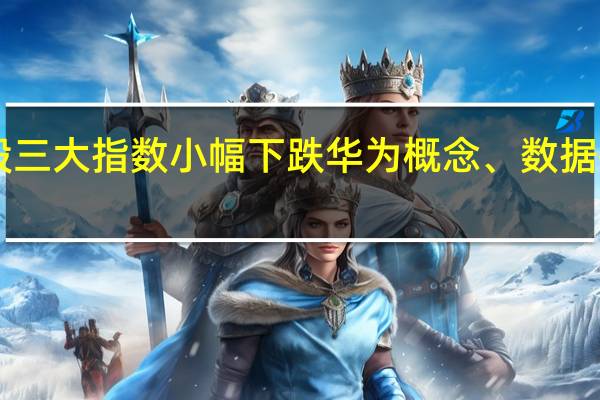 A股三大指数小幅下跌 华为概念、数据确权领涨