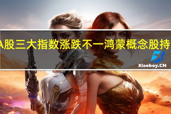 A股三大指数涨跌不一 鸿蒙概念股持续走强