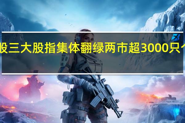 A股三大股指集体翻绿两市超3000只个股下跌