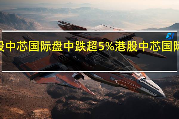 A股中芯国际盘中跌超5%港股中芯国际跌超8%