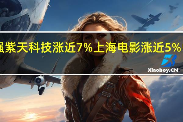 A股传媒板块震荡走强紫天科技涨近7%上海电影涨近5%中国科传、贵广网络等跟涨