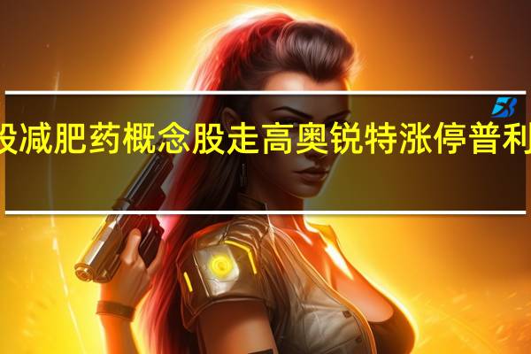A股减肥药概念股走高奥锐特涨停普利制药涨9.5%诺泰生物、翰宇药业、恒瑞医药跟涨