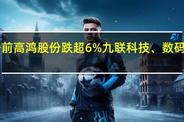 A股华为星闪概念股跌幅居前高鸿股份跌超6%九联科技、数码视讯、荣联科技、海能达等跟涨