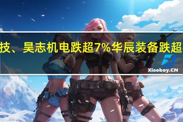 A股工业母机板块持续走低明志科技、昊志机电跌超7%华辰装备跌超4%科德数控、维宏股份、凯格精机跟跌