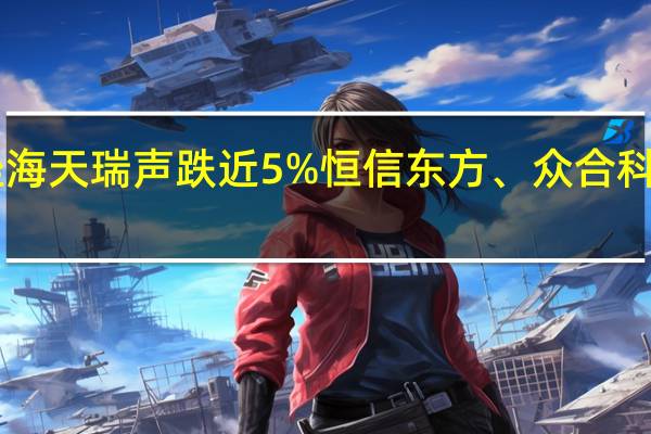 A股数字水印板块持续下挫海天瑞声跌近5%恒信东方、众合科技、平治信息、东方中科等跟跌