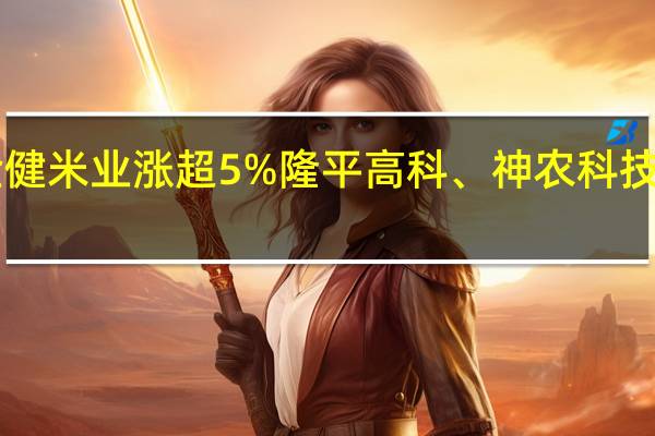 A股种植业与林业板块震荡走强金健米业涨超5%隆平高科、神农科技、荃银高科、丰乐种业、敦煌种业跟涨