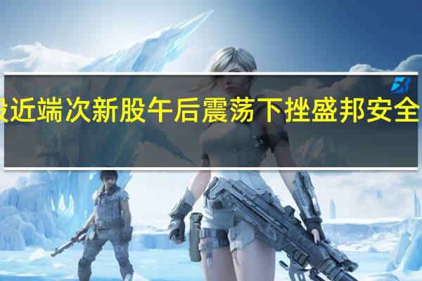 A股近端次新股午后震荡下挫盛邦安全跌超10%