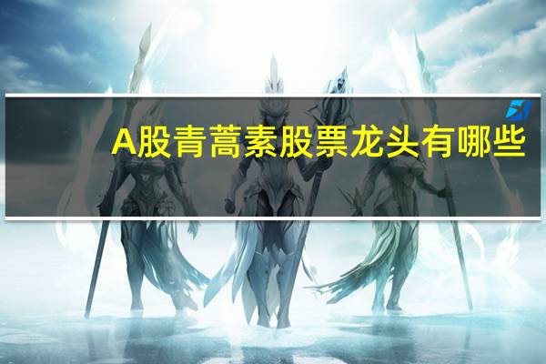 A股青蒿素股票龙头有哪些（2022/1/18）