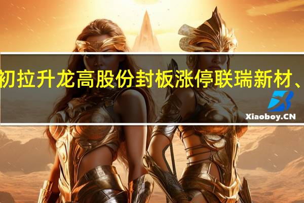 A股非金属材料板块盘初拉升龙高股份封板涨停联瑞新材、凌玮科技、石英股份等跟涨