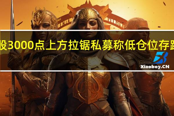 A股3000点上方拉锯 私募称低仓位存踏空风险