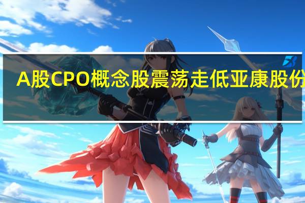 A股CPO概念股震荡走低亚康股份跌6.4%中天科技、光迅科技跌5%长天光纤、旭光电子、太辰光跟跌