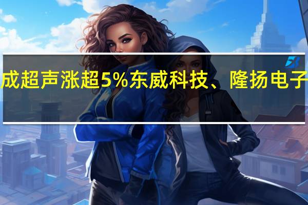A股PET铜箔开盘上冲骄成超声涨超5%东威科技、隆扬电子、宝明科技、双星新材等跟涨