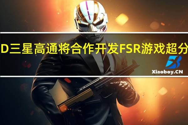 AMD 三星 高通将合作开发 FSR 游戏超分辨率技术