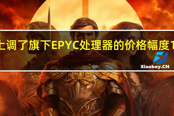 AMD上调了旗下EPYC处理器的价格幅度10~30%不等
