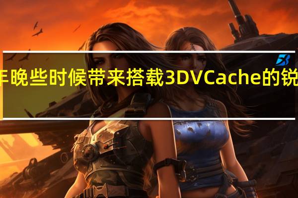 AMD 将在今年晚些时候带来搭载 3D VCache 的锐龙 7000 台式机 CPU