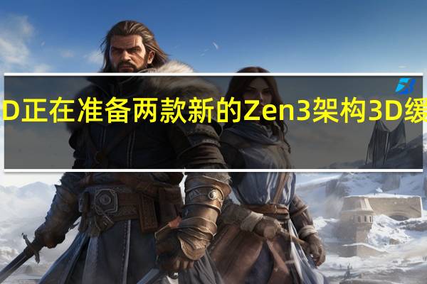 AMD正在准备两款新的Zen3架构 3D缓存处理器