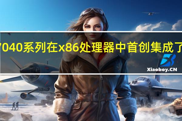 AMD的锐龙7040系列在x86处理器中首创集成了RyzenAI独立引擎