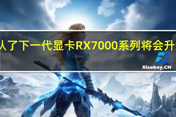 AMD确认了下一代显卡RX7000系列将会升级RDNA3架构