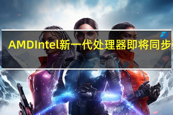 AMD Intel新一代处理器即将同步到来