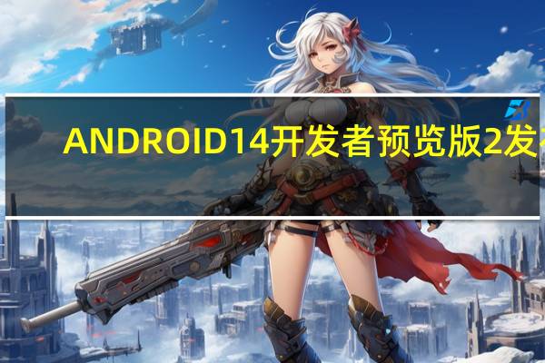 ANDROID 14开发者预览版2发布：新增功能