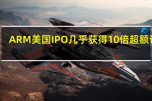 ARM美国IPO几乎获得10倍超额认购