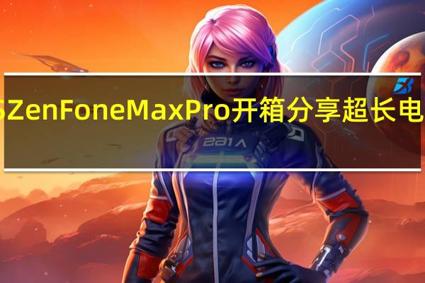 ASUSZenFoneMaxPro开箱分享超长电力旅游续航
