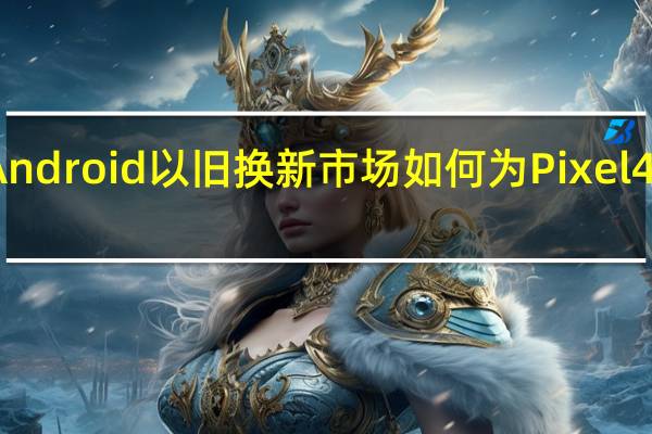 Android以旧换新市场如何为Pixel4做准备