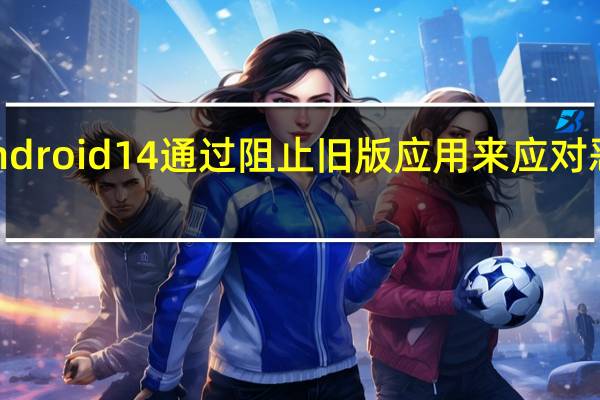 Android 14通过阻止旧版应用来应对恶意软件
